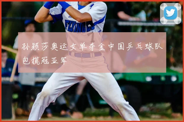 孙颖莎奥运女单夺金中国乒乓球队包揽冠亚军