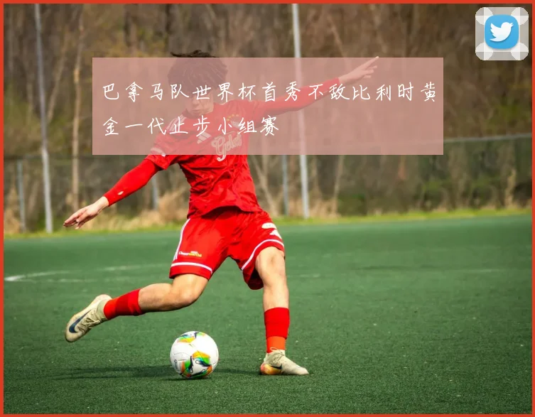 巴拿马队世界杯首秀不敌比利时黄金一代止步小组赛