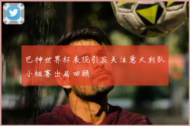 巴神世界杯表现引发关注意大利队小组赛出局回顾