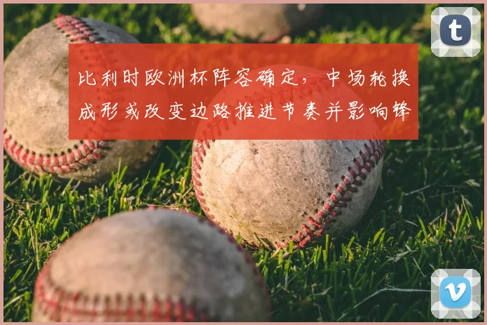 比利时欧洲杯阵容确定,中场轮换成形或改变边路推进节奏并影响锋线配置