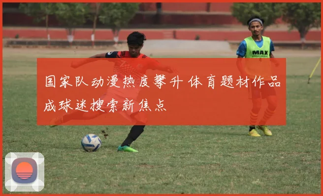 国家队动漫热度攀升 体育题材作品成球迷搜索新焦点