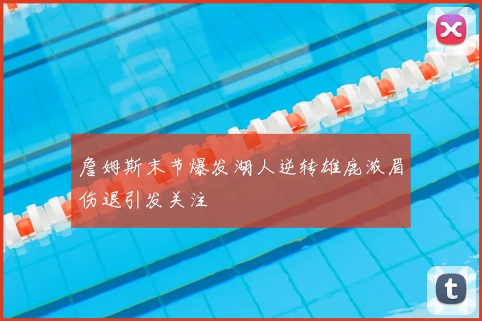 詹姆斯末节爆发湖人逆转雄鹿浓眉伤退引发关注