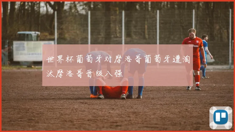 世界杯葡萄牙对摩洛哥葡萄牙遭淘汰摩洛哥晋级八强