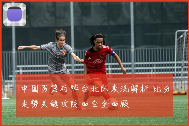 中国男篮对阵台北队表现解析 比分走势关键攻防回合全回顾