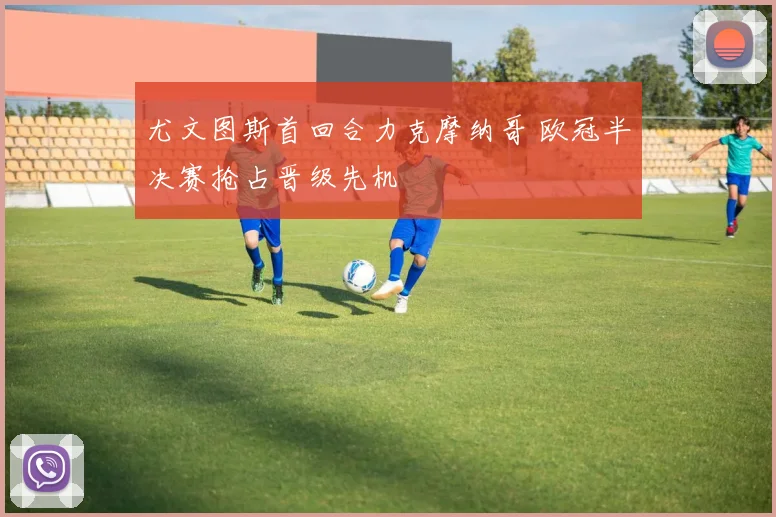 尤文图斯首回合力克摩纳哥 欧冠半决赛抢占晋级先机