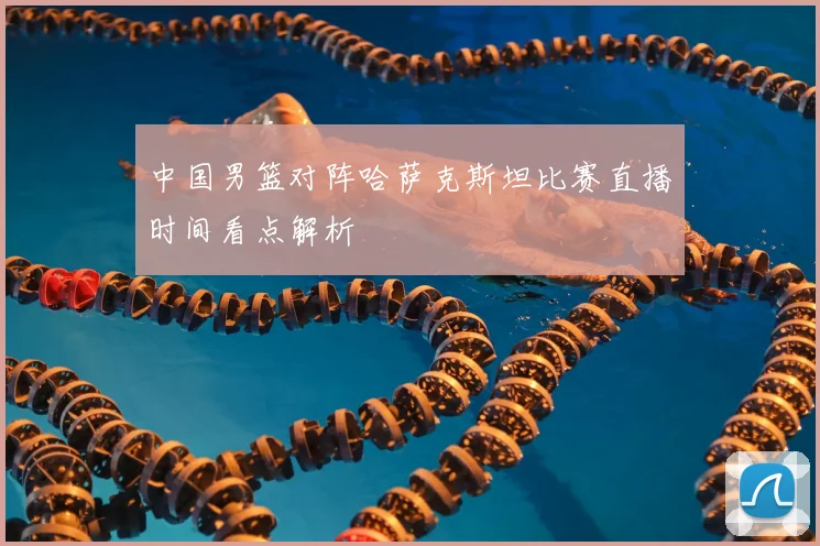 中国男篮对阵哈萨克斯坦比赛直播时间看点解析