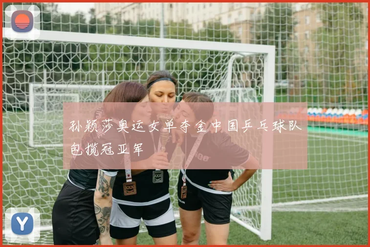 孙颖莎奥运女单夺金中国乒乓球队包揽冠亚军