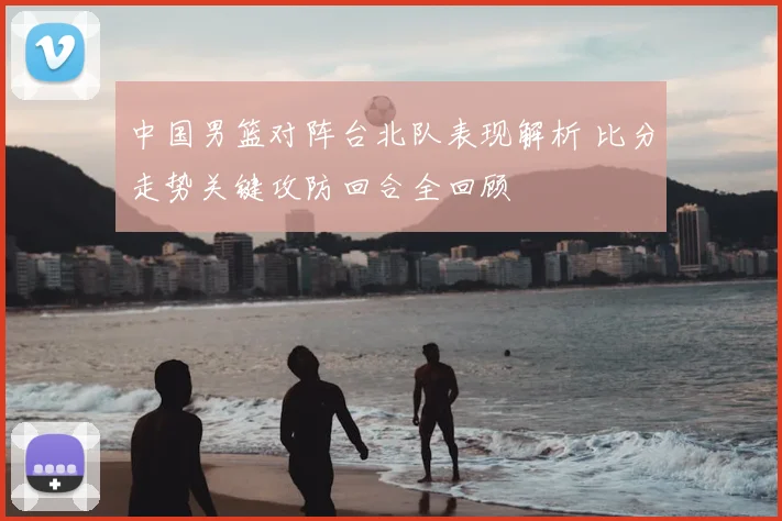 中国男篮对阵台北队表现解析 比分走势关键攻防回合全回顾