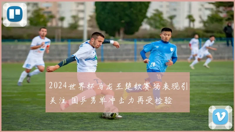 2024世界杯马龙王楚钦赛场表现引关注 国乒男单冲击力再受检验