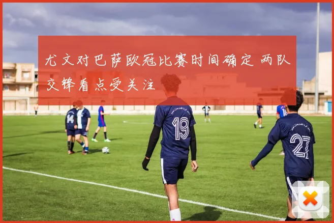 尤文对巴萨欧冠比赛时间确定 两队交锋看点受关注