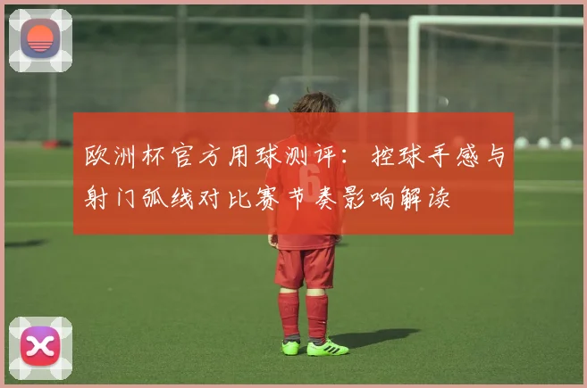 欧洲杯官方用球测评：控球手感与射门弧线对比赛节奏影响解读
