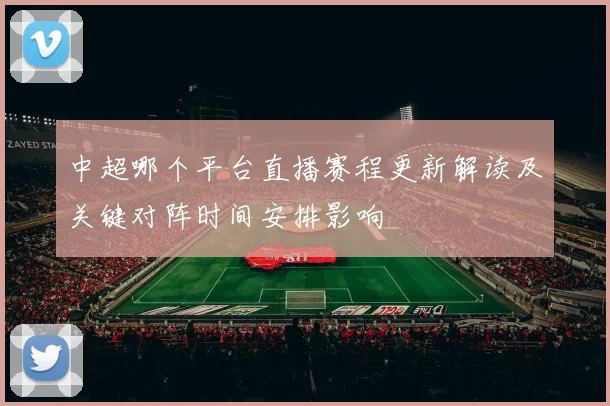 中超哪个平台直播赛程更新解读及关键对阵时间安排影响