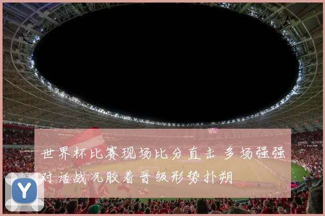 世界杯比赛现场比分直击 多场强强对话战况胶着晋级形势扑朔