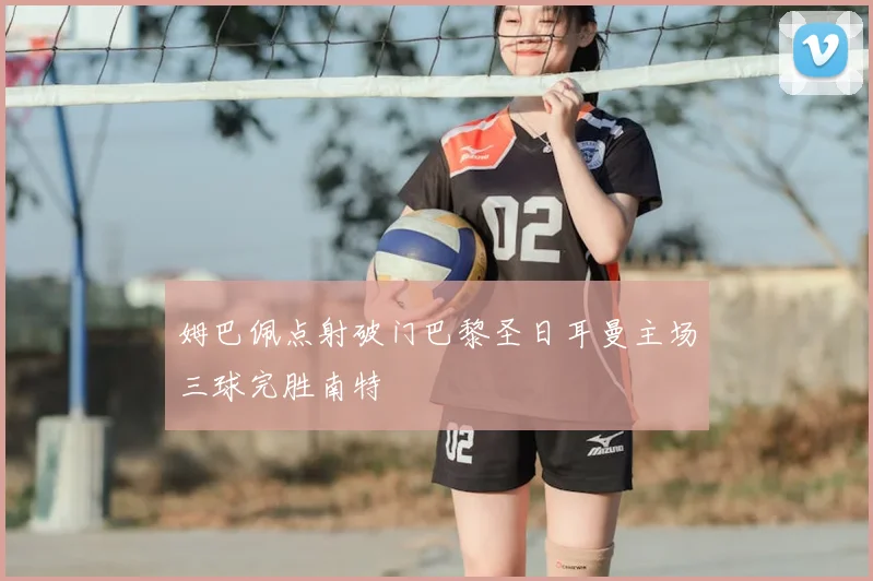 姆巴佩点射破门巴黎圣日耳曼主场三球完胜南特