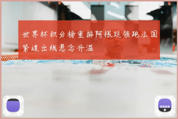 世界杯积分榜重排阿根廷领跑法国紧追出线悬念升温