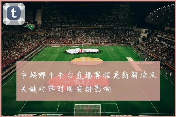 中超哪个平台直播赛程更新解读及关键对阵时间安排影响
