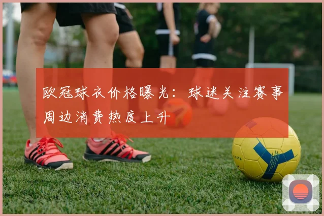欧冠球衣价格曝光：球迷关注赛事周边消费热度上升