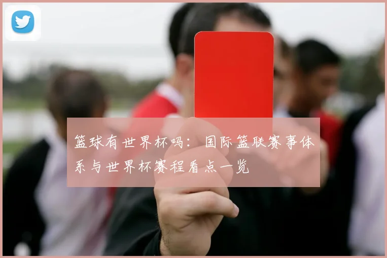 篮球有世界杯吗：国际篮联赛事体系与世界杯赛程看点一览
