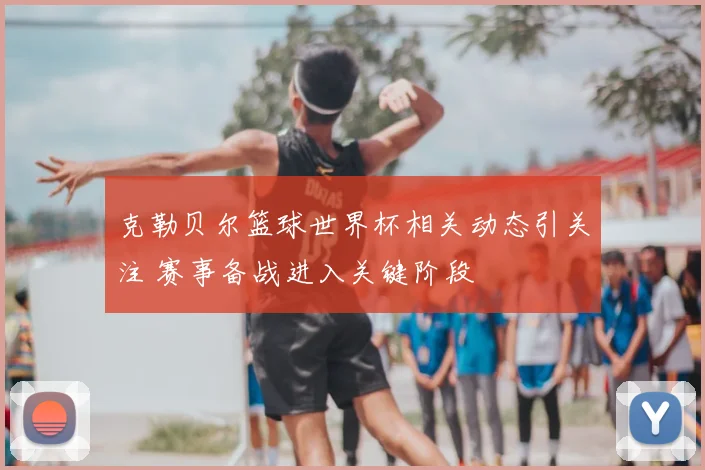 克勒贝尔篮球世界杯相关动态引关注 赛事备战进入关键阶段