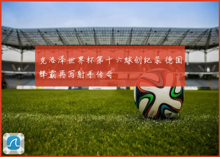 克洛泽世界杯第十六球创纪录 德国锋霸再写射手传奇